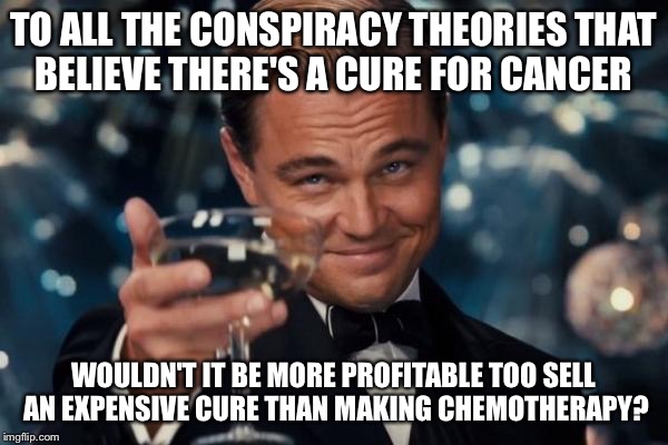 Leonardo Dicaprio Cheers Meme | TO ALL THE CONSPIRACY THEORIES THAT BELIEVE THERE'S A CURE FOR CANCER; WOULDN'T IT BE MORE PROFITABLE TOO SELL AN EXPENSIVE CURE THAN MAKING CHEMOTHERAPY? | image tagged in memes,leonardo dicaprio cheers | made w/ Imgflip meme maker