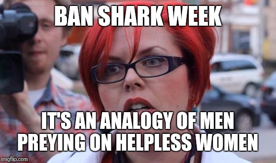 Angry Feminist | BAN SHARK WEEK; IT'S AN ANALOGY OF MEN PREYING ON HELPLESS WOMEN | image tagged in angry feminist | made w/ Imgflip meme maker