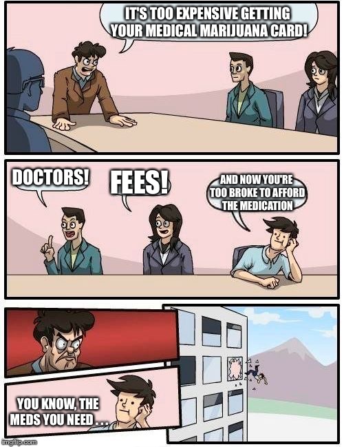 The struggle is real | IT'S TOO EXPENSIVE GETTING YOUR MEDICAL MARIJUANA CARD! DOCTORS! FEES! AND NOW YOU'RE TOO BROKE TO AFFORD THE MEDICATION; YOU KNOW, THE MEDS YOU NEED . . . | image tagged in memes,boardroom meeting suggestion,the struggle is real,medical marijuana,expensive | made w/ Imgflip meme maker