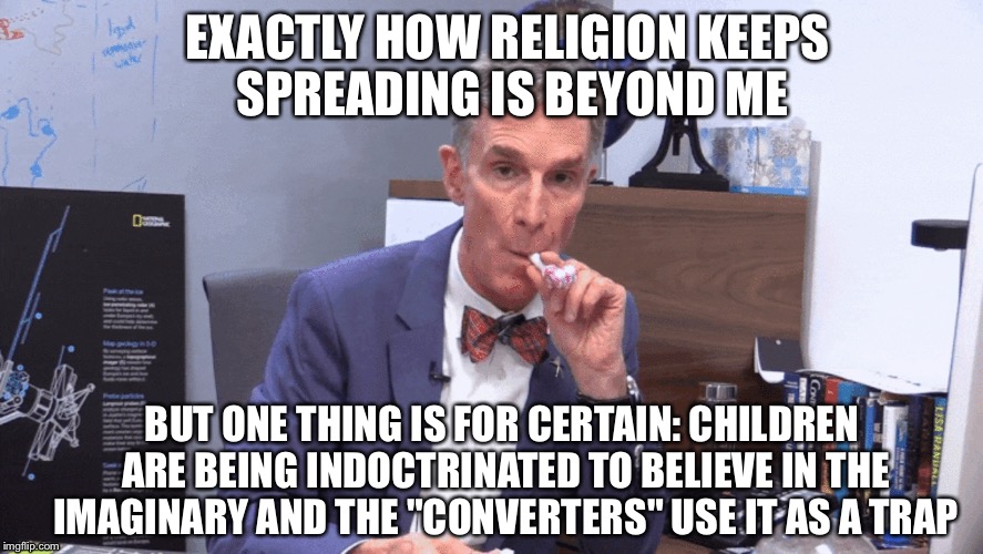 I believe it's unethical to teach kids on this matter without them being able to comprehend what they are listening to... |  EXACTLY HOW RELIGION KEEPS SPREADING IS BEYOND ME; BUT ONE THING IS FOR CERTAIN: CHILDREN ARE BEING INDOCTRINATED TO BELIEVE IN THE IMAGINARY AND THE "CONVERTERS" USE IT AS A TRAP | image tagged in bill nye,religion,unethical | made w/ Imgflip meme maker
