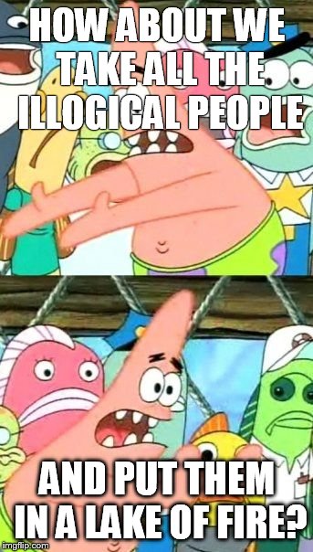 Put It Somewhere Else Patrick | HOW ABOUT WE TAKE ALL THE ILLOGICAL PEOPLE; AND PUT THEM IN A LAKE OF FIRE? | image tagged in memes,put it somewhere else patrick | made w/ Imgflip meme maker
