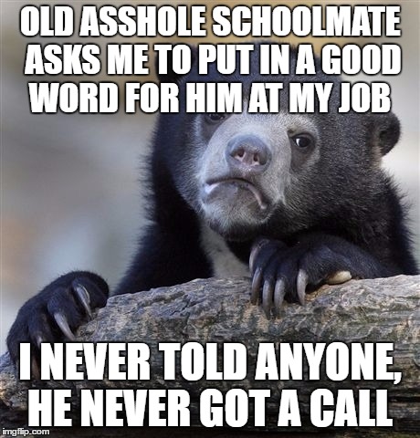 Confession Bear | OLD ASSHOLE SCHOOLMATE ASKS ME TO PUT IN A GOOD WORD FOR HIM AT MY JOB; I NEVER TOLD ANYONE, HE NEVER GOT A CALL | image tagged in memes,confession bear,AdviceAnimals | made w/ Imgflip meme maker