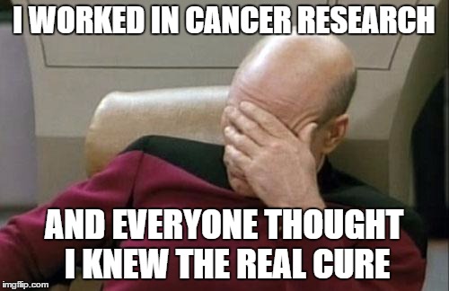 Captain Picard Facepalm Meme | I WORKED IN CANCER RESEARCH; AND EVERYONE THOUGHT I KNEW THE REAL CURE | image tagged in memes,captain picard facepalm | made w/ Imgflip meme maker