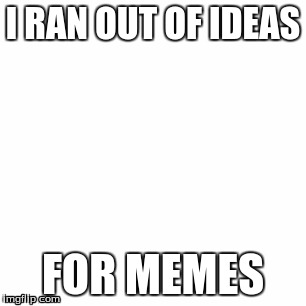 I RAN OUT OF IDEAS; FOR MEMES | image tagged in memes | made w/ Imgflip meme maker