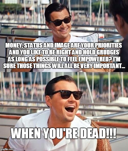 Leonardo Dicaprio Wolf Of Wall Street Meme | MONEY, STATUS AND IMAGE ARE YOUR PRIORITIES AND YOU LIKE TO BE RIGHT AND HOLD GRUDGES AS LONG AS POSSIBLE TO FEEL EMPOWERED? I'M SURE THOSE THINGS WILL ALL BE VERY IMPORTANT... WHEN YOU'RE DEAD!!! | image tagged in memes,leonardo dicaprio wolf of wall street | made w/ Imgflip meme maker