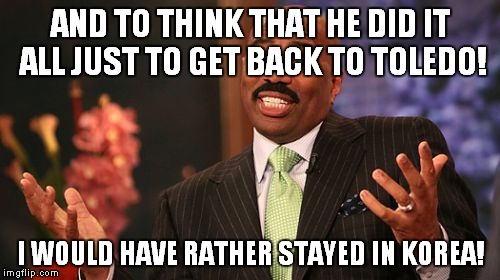 Steve Harvey Meme | AND TO THINK THAT HE DID IT ALL JUST TO GET BACK TO TOLEDO! I WOULD HAVE RATHER STAYED IN KOREA! | image tagged in memes,steve harvey | made w/ Imgflip meme maker