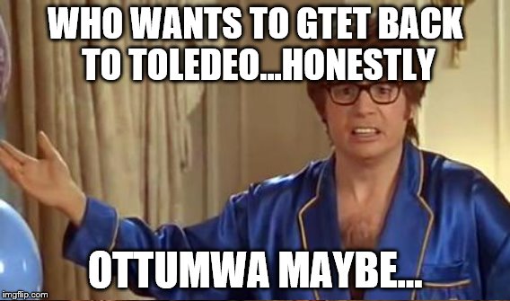 WHO WANTS TO GTET BACK TO TOLEDEO...HONESTLY OTTUMWA MAYBE... | made w/ Imgflip meme maker