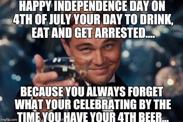 Today we celebrate our Independence day! |  HAPPY INDEPENDENCE DAY ON 4TH OF JULY YOUR DAY TO DRINK, EAT AND GET ARRESTED.... BECAUSE YOU ALWAYS FORGET WHAT YOUR CELEBRATING BY THE TIME YOU HAVE YOUR 4TH BEER... | image tagged in memes,leonardo dicaprio cheers | made w/ Imgflip meme maker