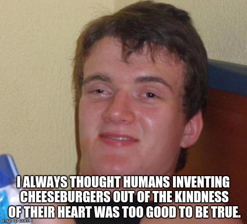 10 Guy Meme | I ALWAYS THOUGHT HUMANS INVENTING CHEESEBURGERS OUT OF THE KINDNESS OF THEIR HEART WAS TOO GOOD TO BE TRUE. | image tagged in memes,10 guy | made w/ Imgflip meme maker