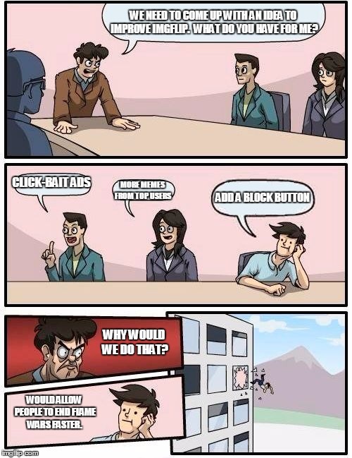 Boardroom Meeting Suggestion | WE NEED TO COME UP WITH AN IDEA TO IMPROVE IMGFLIP.  WHAT DO YOU HAVE FOR ME? CLICK-BAIT ADS; MORE MEMES FROM TOP USERS; ADD A BLOCK BUTTON; WHY WOULD WE DO THAT? WOULD ALLOW PEOPLE TO END FLAME WARS FASTER. | image tagged in memes,boardroom meeting suggestion | made w/ Imgflip meme maker