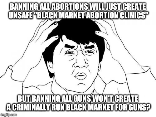 Cuz who needs logic anyways. | BANNING ALL ABORTIONS WILL JUST CREATE UNSAFE "BLACK MARKET ABORTION CLINICS"; BUT BANNING ALL GUNS WON'T CREATE A CRIMINALLY RUN BLACK MARKET FOR GUNS? | image tagged in memes,jackie chan wtf,funny | made w/ Imgflip meme maker