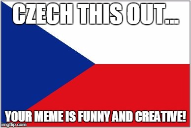 CZECH THIS OUT... YOUR MEME IS FUNNY AND CREATIVE! | image tagged in czech this out | made w/ Imgflip meme maker