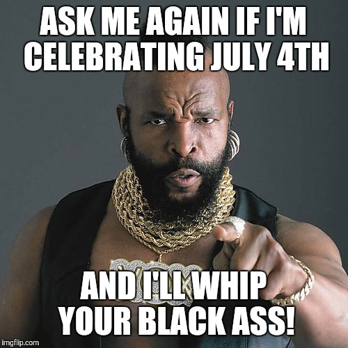 Mr T Pity The Fool | ASK ME AGAIN IF I'M CELEBRATING JULY 4TH; AND I'LL WHIP YOUR BLACK ASS! | image tagged in memes,mr t pity the fool | made w/ Imgflip meme maker