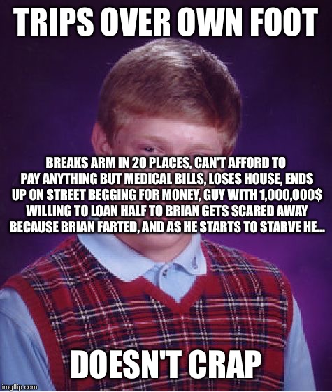 Bad Luck Brian | TRIPS OVER OWN FOOT; BREAKS ARM IN 20 PLACES, CAN'T AFFORD TO PAY ANYTHING BUT MEDICAL BILLS, LOSES HOUSE, ENDS UP ON STREET BEGGING FOR MONEY, GUY WITH 1,000,000$ WILLING TO LOAN HALF TO BRIAN GETS SCARED AWAY BECAUSE BRIAN FARTED, AND AS HE STARTS TO STARVE HE... DOESN'T CRAP | image tagged in memes,bad luck brian | made w/ Imgflip meme maker