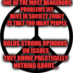 Peace-symbol | ONE OF THE MOST DANGEROUS PROBLEMS WE HAVE IN SOCIETY TODAY IS THAT TOO MANY PEOPLE; HOLDS STRONG OPINIONS ON ISSUES THEY KNOW PRACTICALLY NOTHING ABOUT... | image tagged in peace-symbol | made w/ Imgflip meme maker