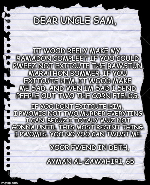 Terrorists' Letters to Uncle Sam-ta Clause | DEAR UNCLE SAM, IT WOOD REELY MAKE MY RAMADON COMPLEET IF YOO COULD PWEEZ NOT EXITCUTE THE BAWSTUN MARATHON BOMMER. IF YOU EXITCUTE HIM, IT  | image tagged in blank paper | made w/ Imgflip meme maker