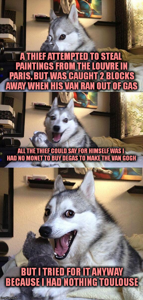 Bad Pun Dog Meme | A THIEF ATTEMPTED TO STEAL PAINTINGS FROM THE LOUVRE IN PARIS, BUT WAS CAUGHT 2 BLOCKS AWAY WHEN HIS VAN RAN OUT OF GAS; ALL THE THIEF COULD SAY FOR HIMSELF WAS I HAD NO MONET TO BUY DEGAS TO MAKE THE VAN GOGH; BUT I TRIED FOR IT ANYWAY BECAUSE I HAD NOTHING TOULOUSE | image tagged in memes,bad pun dog | made w/ Imgflip meme maker