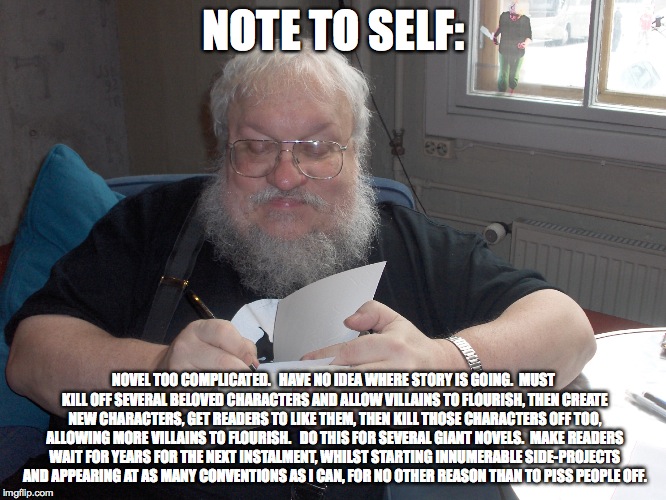 George R.R. Martin | NOTE TO SELF:; NOVEL TOO COMPLICATED.   HAVE NO IDEA WHERE STORY IS GOING.  MUST KILL OFF SEVERAL BELOVED CHARACTERS AND ALLOW VILLAINS TO FLOURISH, THEN CREATE NEW CHARACTERS, GET READERS TO LIKE THEM, THEN KILL THOSE CHARACTERS OFF TOO, ALLOWING MORE VILLAINS TO FLOURISH.   DO THIS FOR SEVERAL GIANT NOVELS.  MAKE READERS WAIT FOR YEARS FOR THE NEXT INSTALMENT, WHILST STARTING INNUMERABLE SIDE-PROJECTS AND APPEARING AT AS MANY CONVENTIONS AS I CAN, FOR NO OTHER REASON THAN TO PISS PEOPLE OFF. | image tagged in george rr martin | made w/ Imgflip meme maker