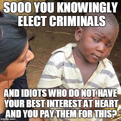 Third World Skeptical Kid Meme | SOOO YOU KNOWINGLY ELECT CRIMINALS; AND IDIOTS WHO DO NOT HAVE YOUR BEST INTEREST AT HEART AND YOU PAY THEM FOR THIS? | image tagged in memes,third world skeptical kid | made w/ Imgflip meme maker