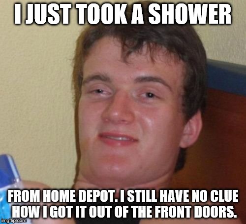 10 Guy Meme | I JUST TOOK A SHOWER; FROM HOME DEPOT. I STILL HAVE NO CLUE HOW I GOT IT OUT OF THE FRONT DOORS. | image tagged in memes,10 guy | made w/ Imgflip meme maker