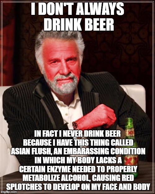Asian Flush | I DON'T ALWAYS DRINK BEER; IN FACT I NEVER DRINK BEER BECAUSE I HAVE THIS THING CALLED ASIAN FLUSH, AN EMBARASSING CONDITION IN WHICH MY BODY LACKS A CERTAIN ENZYME NEEDED TO PROPERLY METABOLIZE ALCOHOL, CAUSING RED SPLOTCHES TO DEVELOP ON MY FACE AND BODY | image tagged in the most interesting man in the world | made w/ Imgflip meme maker