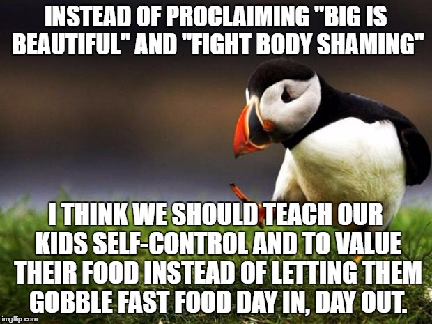 There are people starving so you can have cheap meat, don't expect me applauding you stuffing your fat face w/4 times your need. | INSTEAD OF PROCLAIMING "BIG IS BEAUTIFUL" AND "FIGHT BODY SHAMING"; I THINK WE SHOULD TEACH OUR KIDS SELF-CONTROL AND TO VALUE THEIR FOOD INSTEAD OF LETTING THEM GOBBLE FAST FOOD DAY IN, DAY OUT. | image tagged in memes,unpopular opinion puffin,body shaming,food | made w/ Imgflip meme maker