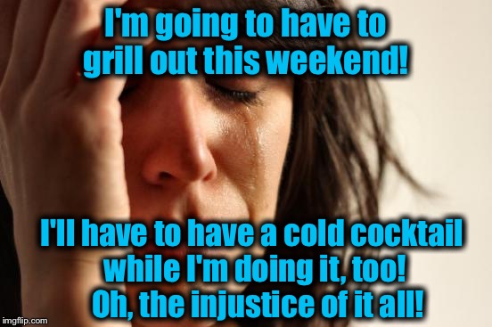 First World Problems | I'm going to have to grill out this weekend! I'll have to have a cold cocktail while I'm doing it, too!  Oh, the injustice of it all! | image tagged in memes,first world problems,funny,evilmandoevil | made w/ Imgflip meme maker