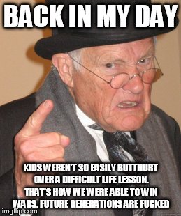 Back In My Day Meme | BACK IN MY DAY KIDS WEREN'T SO EASILY BUTTHURT OVER A DIFFICULT LIFE LESSON. THAT'S HOW WE WERE ABLE TO WIN WARS. FUTURE GENERATIONS ARE F** | image tagged in memes,back in my day | made w/ Imgflip meme maker
