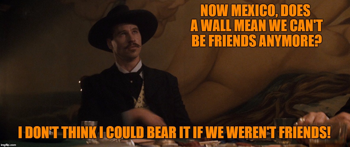 Mexico's Huckleberry  | NOW MEXICO, DOES A WALL MEAN WE CAN'T BE FRIENDS ANYMORE? I DON'T THINK I COULD BEAR IT IF WE WEREN'T FRIENDS! | image tagged in wall,trump,trump for president,donald trump | made w/ Imgflip meme maker