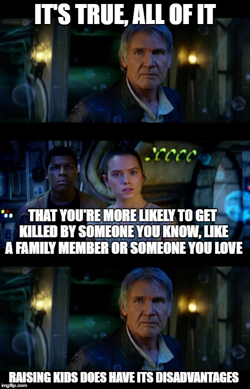 It's True All of It Han Solo | IT'S TRUE, ALL OF IT; THAT YOU'RE MORE LIKELY TO GET KILLED BY SOMEONE YOU KNOW, LIKE A FAMILY MEMBER OR SOMEONE YOU LOVE; RAISING KIDS DOES HAVE ITS DISADVANTAGES | image tagged in memes,it's true all of it han solo | made w/ Imgflip meme maker