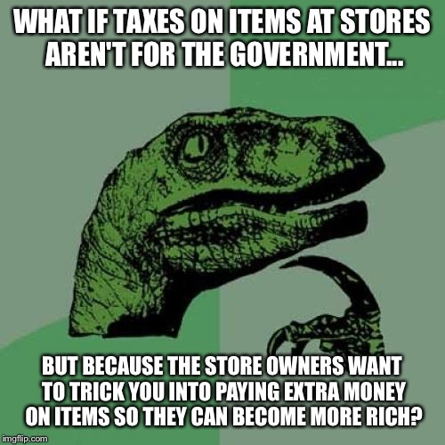 Philosoraptor | WHAT IF TAXES ON ITEMS AT STORES AREN'T FOR THE GOVERNMENT... BUT BECAUSE THE STORE OWNERS WANT TO TRICK YOU INTO PAYING EXTRA MONEY ON ITEMS SO THEY CAN BECOME MORE RICH? | image tagged in memes,philosoraptor | made w/ Imgflip meme maker