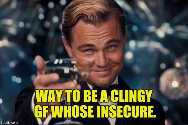 Leonardo Dicaprio Cheers Meme | WAY TO BE A CLINGY GF WHOSE INSECURE. | image tagged in memes,leonardo dicaprio cheers | made w/ Imgflip meme maker