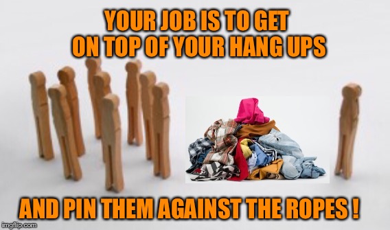 YOUR JOB IS TO GET ON TOP OF YOUR HANG UPS; AND PIN THEM AGAINST THE ROPES ! | image tagged in hard work | made w/ Imgflip meme maker