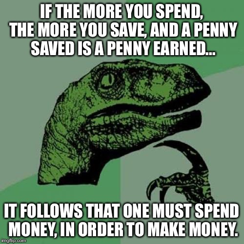 Logical? | IF THE MORE YOU SPEND, THE MORE YOU SAVE, AND A PENNY SAVED IS A PENNY EARNED... IT FOLLOWS THAT ONE MUST SPEND MONEY, IN ORDER TO MAKE MONEY. | image tagged in memes,philosoraptor | made w/ Imgflip meme maker