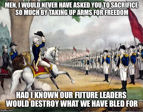 General Washington addressing Soldiers  | MEN, I WOULD NEVER HAVE ASKED YOU TO SACRIFICE SO MUCH BY TAKING UP ARMS FOR FREEDOM; HAD I KNOWN OUR FUTURE LEADERS WOULD DESTROY WHAT WE HAVE BLED FOR | image tagged in shame | made w/ Imgflip meme maker