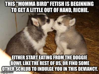 Proper Care and Feeding | THIS "MOMMA BIRD" FETISH IS BEGINNING TO GET A LITTLE OUT OF HAND, RICHIE. EITHER START EATING FROM THE DOGGIE BOWL LIKE THE REST OF US, OR FIND SOME OTHER SCHLUB TO INDULGE YOU IN THIS DEVIANCY. | image tagged in memes,cute puppies | made w/ Imgflip meme maker