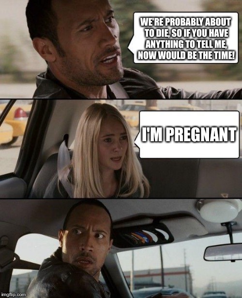 The Rock Driving Meme | WE'RE PROBABLY ABOUT TO DIE, SO IF YOU HAVE ANYTHING TO TELL ME, NOW WOULD BE THE TIME! I'M PREGNANT | image tagged in memes,the rock driving | made w/ Imgflip meme maker