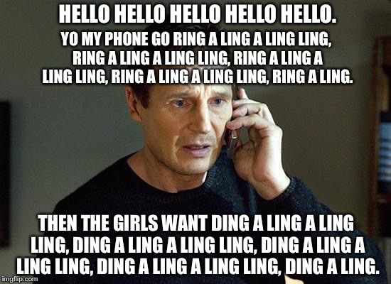 Ring A Liam Ling Ding A Neeson Ling | HELLO HELLO HELLO HELLO HELLO. YO MY PHONE GO RING A LING A LING LING, RING A LING A LING LING, RING A LING A LING LING,
RING A LING A LING LING, RING A LING. THEN THE GIRLS WANT DING A LING A LING LING,
DING A LING A LING LING, DING A LING A LING LING,
DING A LING A LING LING, DING A LING. | image tagged in memes,funny memes,funny meme,liam neeson taken,liam neeson taken 2,funny | made w/ Imgflip meme maker
