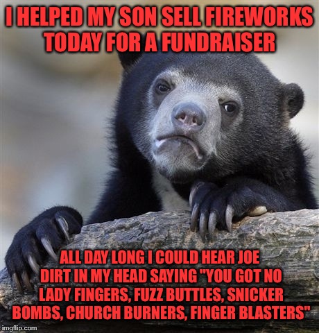 Confession Bear | I HELPED MY SON SELL FIREWORKS TODAY FOR A FUNDRAISER; ALL DAY LONG I COULD HEAR JOE DIRT IN MY HEAD SAYING "YOU GOT NO LADY FINGERS, FUZZ BUTTLES, SNICKER BOMBS, CHURCH BURNERS, FINGER BLASTERS" | image tagged in memes,confession bear | made w/ Imgflip meme maker