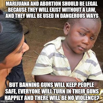 Picture the prohibition, only instead of people fighting back while drunk, they will fight back with guns. | MARIJUANA AND ABORTION SHOULD BE LEGAL BECAUSE THEY WILL EXIST WITHOUT A LAW, AND THEY WILL BE USED IN DANGEROUS WAYS; BUT BANNING GUNS WILL KEEP PEOPLE SAFE, EVERYONE WILL TURN IN THEIR GUNS HAPPILY AND THERE WILL BE NO VIOLENCE? | image tagged in memes,third world skeptical kid,liberal logic,gun control,marijuana,abortion | made w/ Imgflip meme maker
