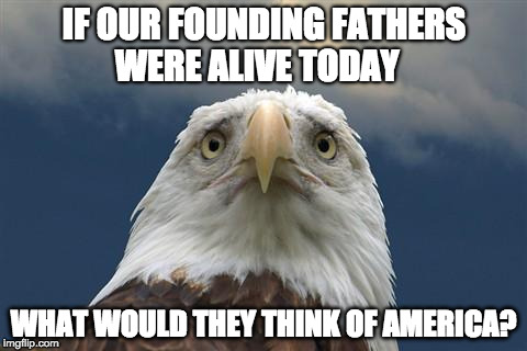 Sad American Eagle | IF OUR FOUNDING FATHERS WERE ALIVE TODAY; WHAT WOULD THEY THINK OF AMERICA? | image tagged in sad american eagle | made w/ Imgflip meme maker