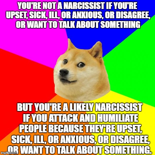 Advice Doge Meme | YOU'RE NOT A NARCISSIST IF YOU'RE UPSET, SICK, ILL, OR ANXIOUS, OR DISAGREE, OR WANT TO TALK ABOUT SOMETHING; BUT YOU'RE A LIKELY NARCISSIST IF YOU ATTACK AND HUMILIATE PEOPLE BECAUSE THEY'RE UPSET, SICK, ILL, OR ANXIOUS, OR DISAGREE, OR WANT TO TALK ABOUT SOMETHING. | image tagged in memes,advice doge | made w/ Imgflip meme maker