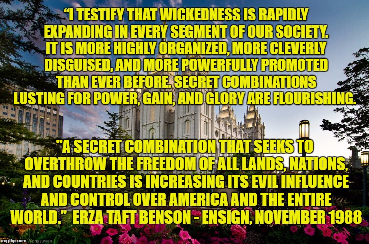 ezra taft benson secret combinations  | “I TESTIFY THAT WICKEDNESS IS RAPIDLY EXPANDING IN EVERY SEGMENT OF OUR SOCIETY. IT IS MORE HIGHLY ORGANIZED, MORE CLEVERLY DISGUISED, AND MORE POWERFULLY PROMOTED THAN EVER BEFORE. SECRET COMBINATIONS LUSTING FOR POWER, GAIN, AND GLORY ARE FLOURISHING. "A SECRET COMBINATION THAT SEEKS TO OVERTHROW THE FREEDOM OF ALL LANDS, NATIONS, AND COUNTRIES IS INCREASING ITS EVIL INFLUENCE AND CONTROL OVER AMERICA AND THE ENTIRE WORLD.”  ERZA TAFT BENSON - ENSIGN, NOVEMBER 1988 | image tagged in temple | made w/ Imgflip meme maker