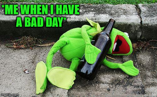 Drunk Kermit | *ME WHEN I HAVE A BAD DAY* | image tagged in drunk kermit | made w/ Imgflip meme maker