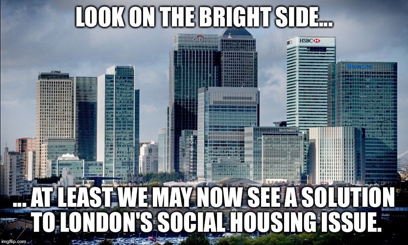 LOOK ON THE BRIGHT SIDE... ... AT LEAST WE MAY NOW SEE A SOLUTION TO LONDON'S SOCIAL HOUSING ISSUE. | image tagged in eu referendum,banks | made w/ Imgflip meme maker
