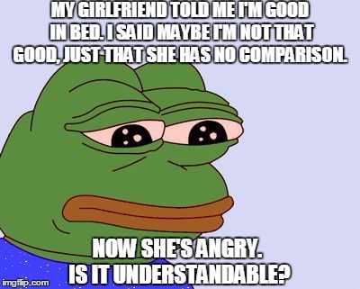 Question asked on Quora | MY GIRLFRIEND TOLD ME I'M GOOD IN BED. I SAID MAYBE I'M NOT THAT GOOD, JUST THAT SHE HAS NO COMPARISON. NOW SHE'S ANGRY. IS IT UNDERSTANDABLE? | image tagged in pepe the frog,whoops,memes | made w/ Imgflip meme maker