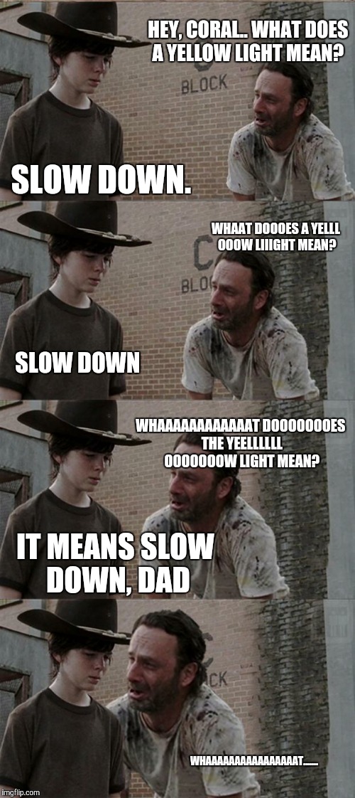Rick and Carl Long Meme | HEY, CORAL.. WHAT DOES A YELLOW LIGHT MEAN? SLOW DOWN. WHAAT DOOOES A YELLL OOOW LIIIGHT MEAN? SLOW DOWN; WHAAAAAAAAAAAAT DOOOOOOOES THE YEELLLLLL OOOOOOOW LIGHT MEAN? IT MEANS SLOW DOWN, DAD; WHAAAAAAAAAAAAAAAAT....... | image tagged in memes,rick and carl long | made w/ Imgflip meme maker