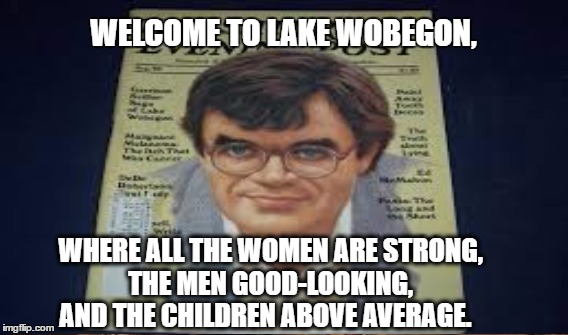 An American Classic | WELCOME TO LAKE WOBEGON, WHERE ALL THE WOMEN ARE STRONG, THE MEN GOOD-LOOKING, AND THE CHILDREN ABOVE AVERAGE. | image tagged in garrison kiellor | made w/ Imgflip meme maker