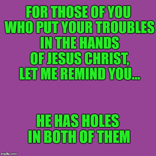 sacrilegious | FOR THOSE OF YOU WHO PUT YOUR TROUBLES IN THE HANDS OF JESUS CHRIST, LET ME REMIND YOU... HE HAS HOLES IN BOTH OF THEM | image tagged in sacrilege,church,funny,jesus | made w/ Imgflip meme maker