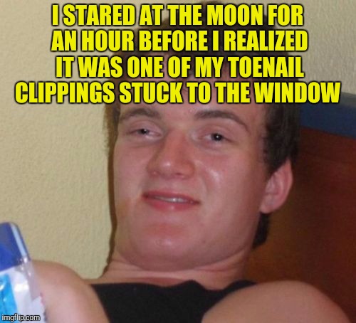 10 Guy Meme | I STARED AT THE MOON FOR AN HOUR BEFORE I REALIZED IT WAS ONE OF MY TOENAIL CLIPPINGS STUCK TO THE WINDOW | image tagged in memes,10 guy | made w/ Imgflip meme maker
